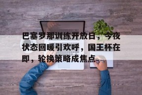 开元app-巴塞罗那训练开放日，今夜状态回暖引欢呼，国王杯在即，轮换策略成焦点的简单介绍