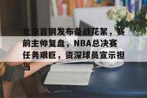开元官方网站-北京首钢发布备战花絮，赛前主帅复盘，NBA总决赛任务艰巨，资深球员宣示担当的简单介绍